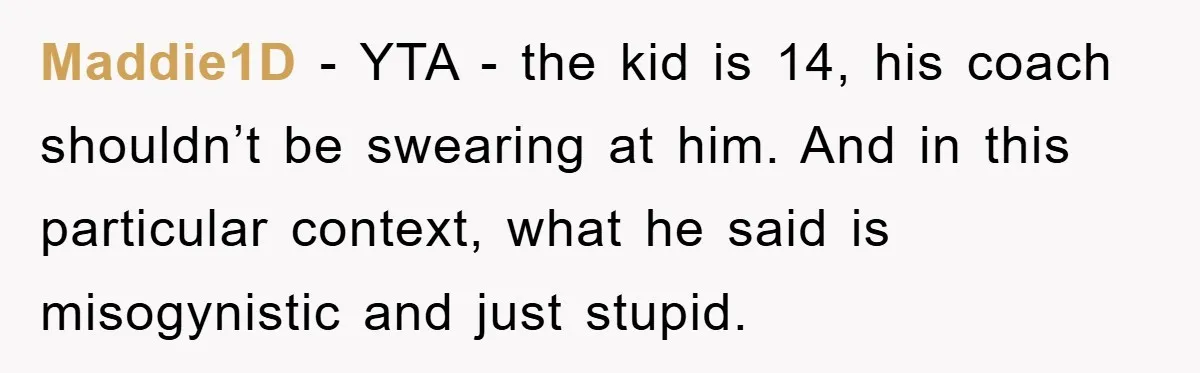 Maddie1D − YTA - the kid is 14, his coach shouldn’t be swearing at him. And in this particular context, what he said is misogynistic and just stupid.