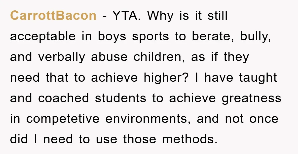 CarrottBacon − YTA. Why is it still acceptable in boys sports to berate, bully, and verbally abuse children, as if they need that to achieve higher? I have taught and...