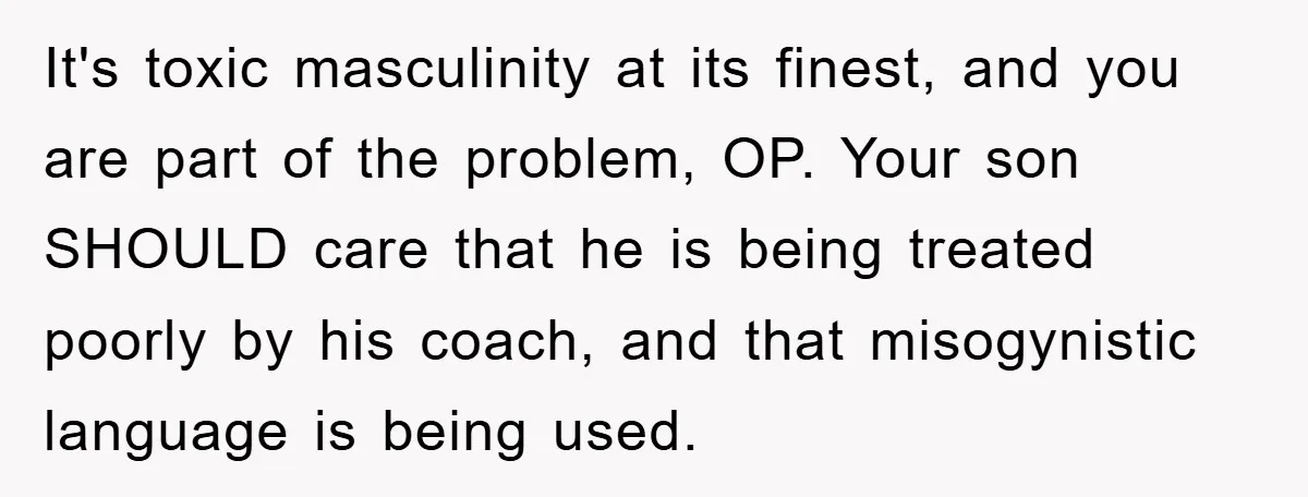 It's toxic masculinity at its finest, and you are part of the problem, OP. Your son SHOULD care that he is being treated poorly by his coach, and that misogynistic...
