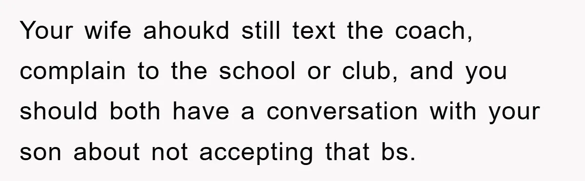 Your wife ahoukd still text the coach, complain to the school or club, and you should both have a conversation with your son about not accepting that bs.