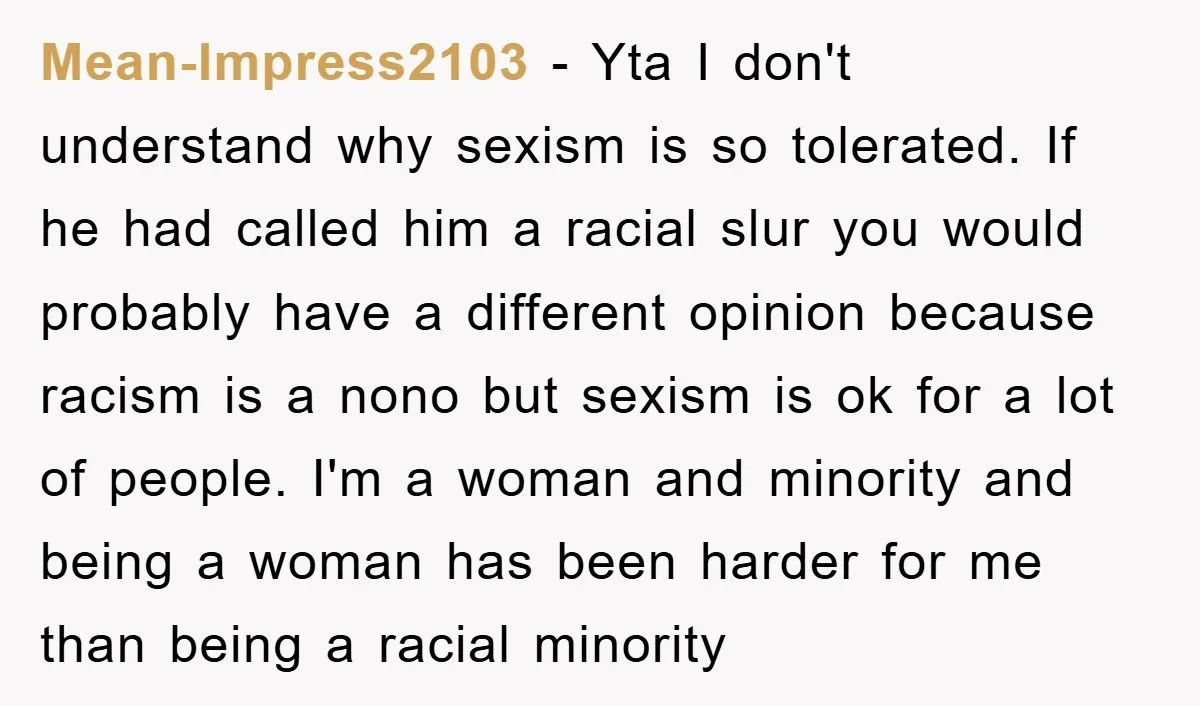 Mean-Impress2103 − Yta I don't understand why sexism is so tolerated. If he had called him a racial slur you would probably have a different opinion because racism is a...
