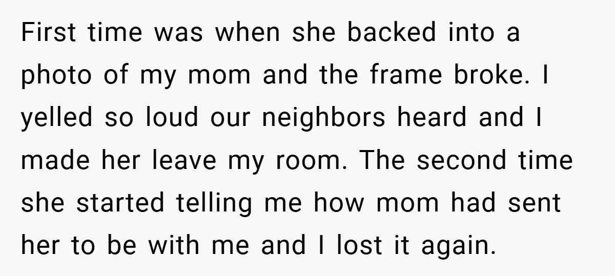 First time was when she backed into a photo of my mom and the frame broke. I yelled so loud our neighbors heard and I made her leave my room....