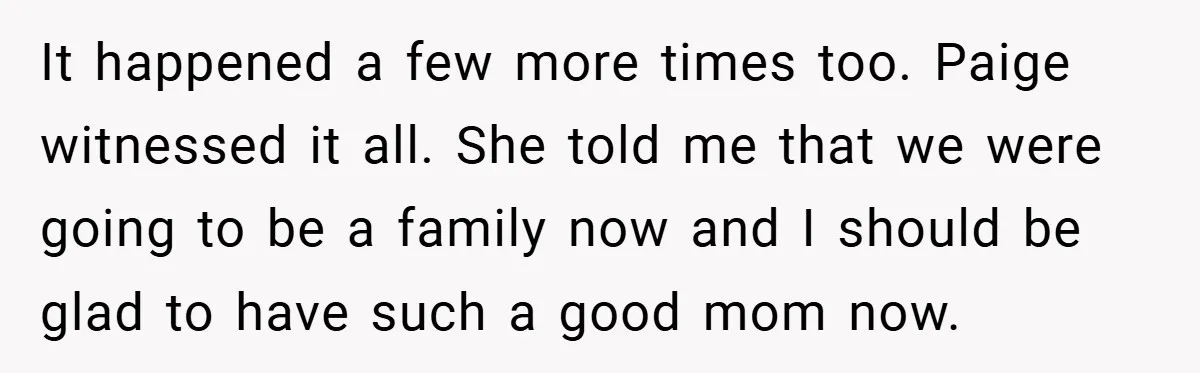 It happened a few more times too. Paige witnessed it all. She told me that we were going to be a family now and I should be glad to have...