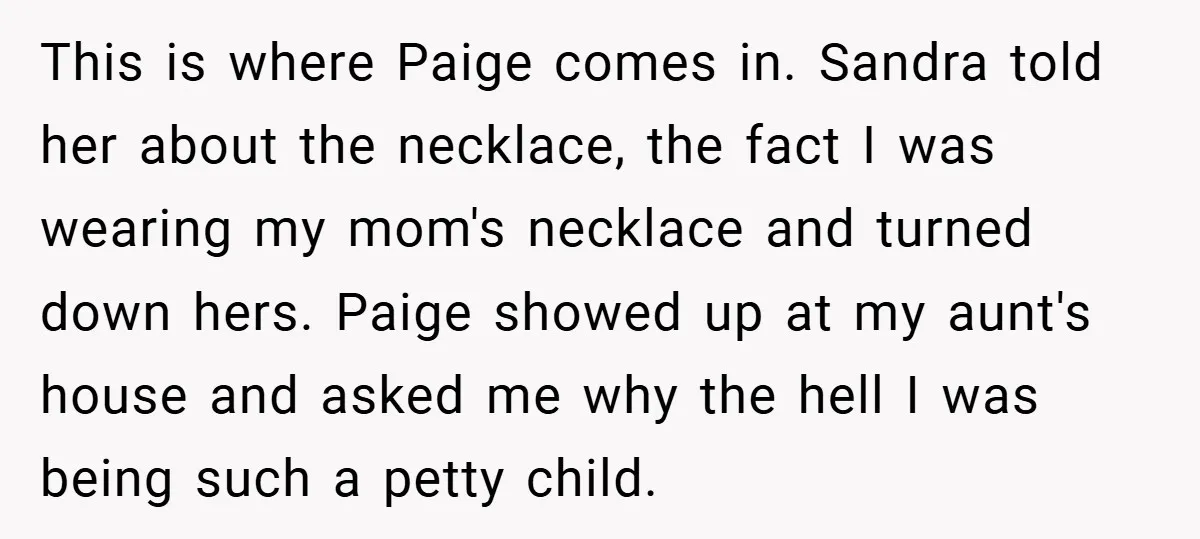 This is where Paige comes in. Sandra told her about the necklace, the fact I was wearing my mom's necklace and turned down hers. Paige showed up at my aunt's...