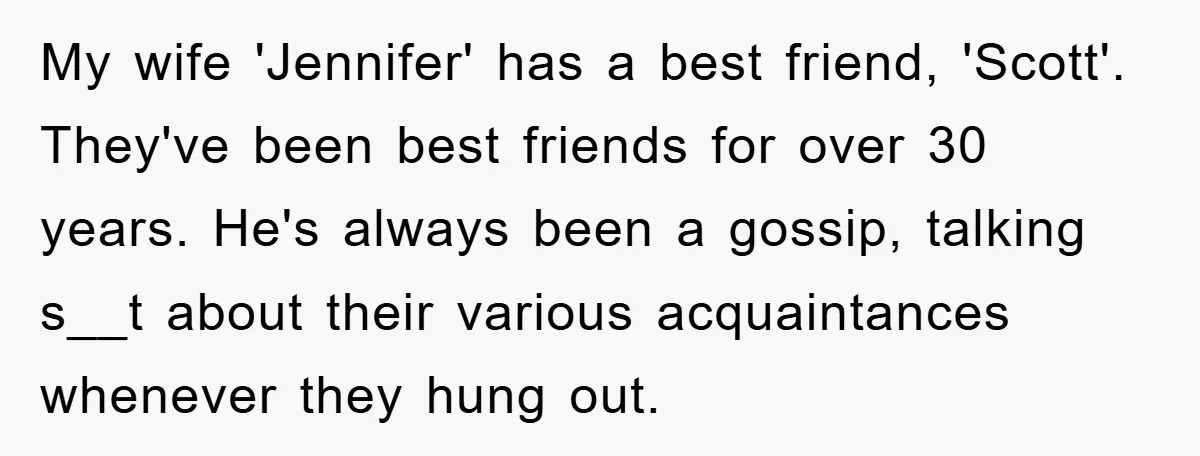 My wife 'Jennifer' has a best friend, 'Scott'. They've been best friends for over 30 years. He's always been a gossip, talking s__t about their various acquaintances whenever they hung...