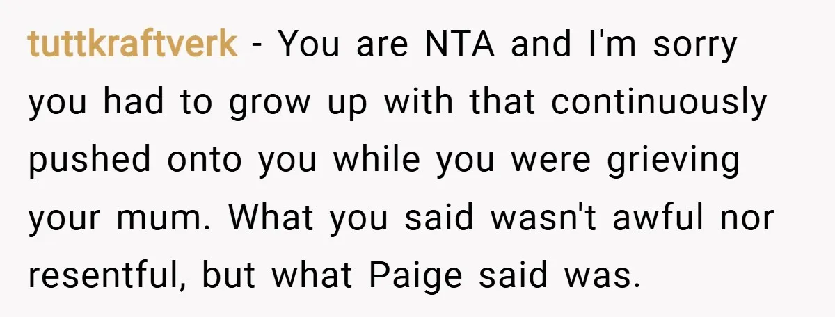 tuttkraftverk − You are NTA and I'm sorry you had to grow up with that continuously pushed onto you while you were grieving your mum. What you said wasn't awful...