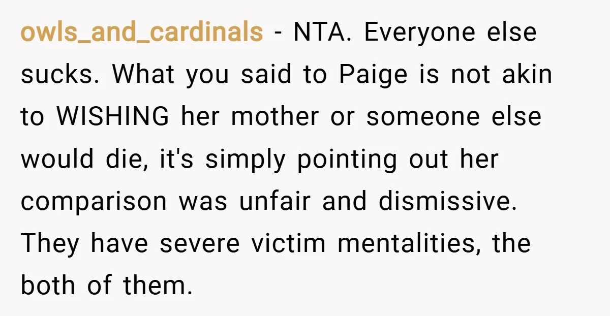 owls_and_cardinals − NTA. Everyone else sucks. What you said to Paige is not akin to WISHING her mother or someone else would die, it's simply pointing out her comparison was...