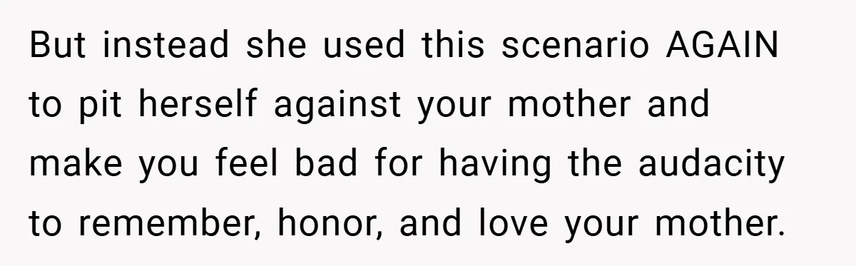 But instead she used this scenario AGAIN to pit herself against your mother and make you feel bad for having the audacity to remember, honor, and love your mother.