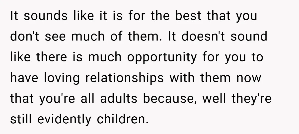 It sounds like it is for the best that you don't see much of them. It doesn't sound like there is much opportunity for you to have loving relationships with...
