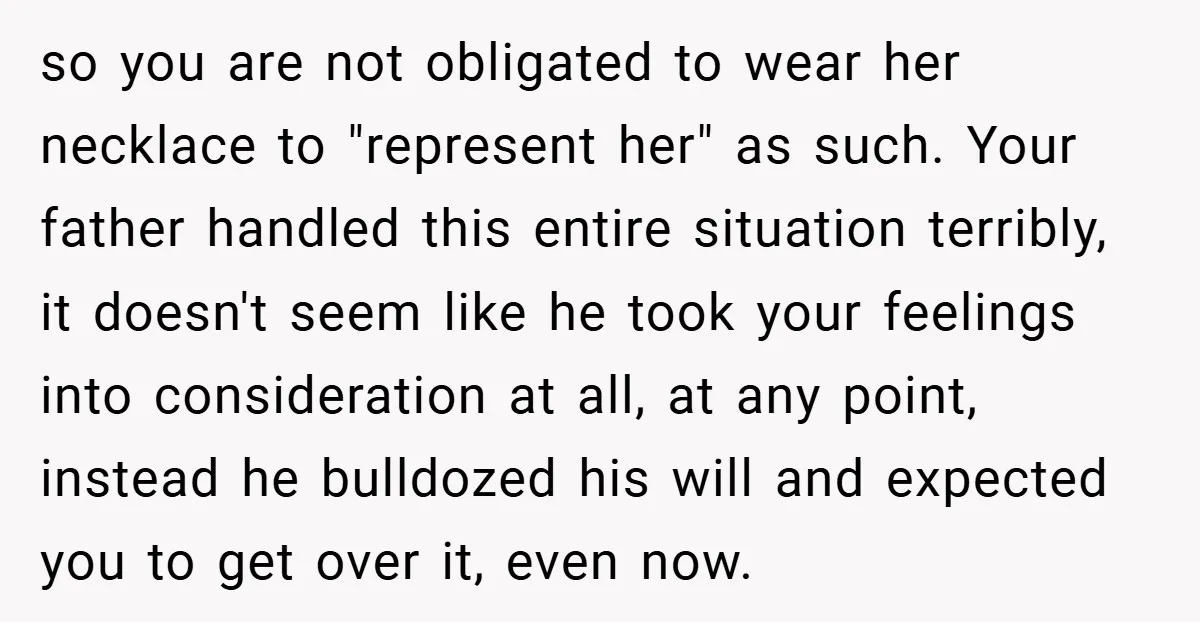 so you are not obligated to wear her necklace to "represent her" as such. Your father handled this entire situation terribly, it doesn't seem like he took your feelings into...