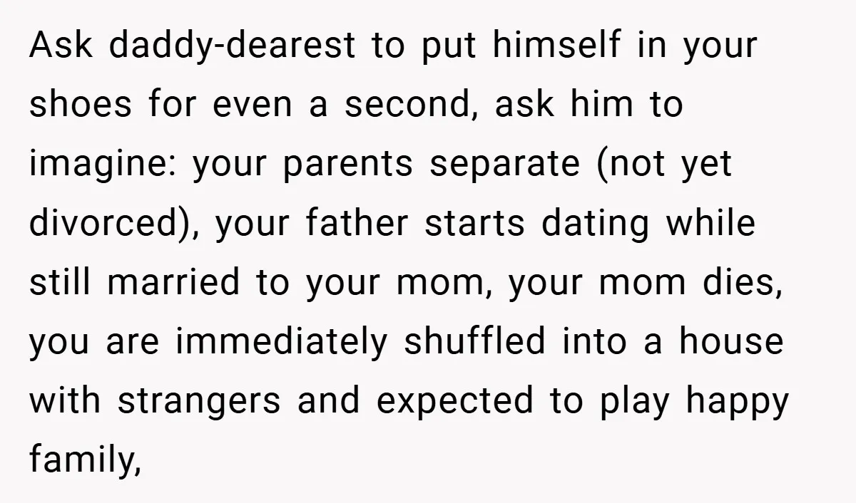 Ask daddy-dearest to put himself in your shoes for even a second, ask him to imagine: your parents separate (not yet divorced), your father starts dating while still married to...