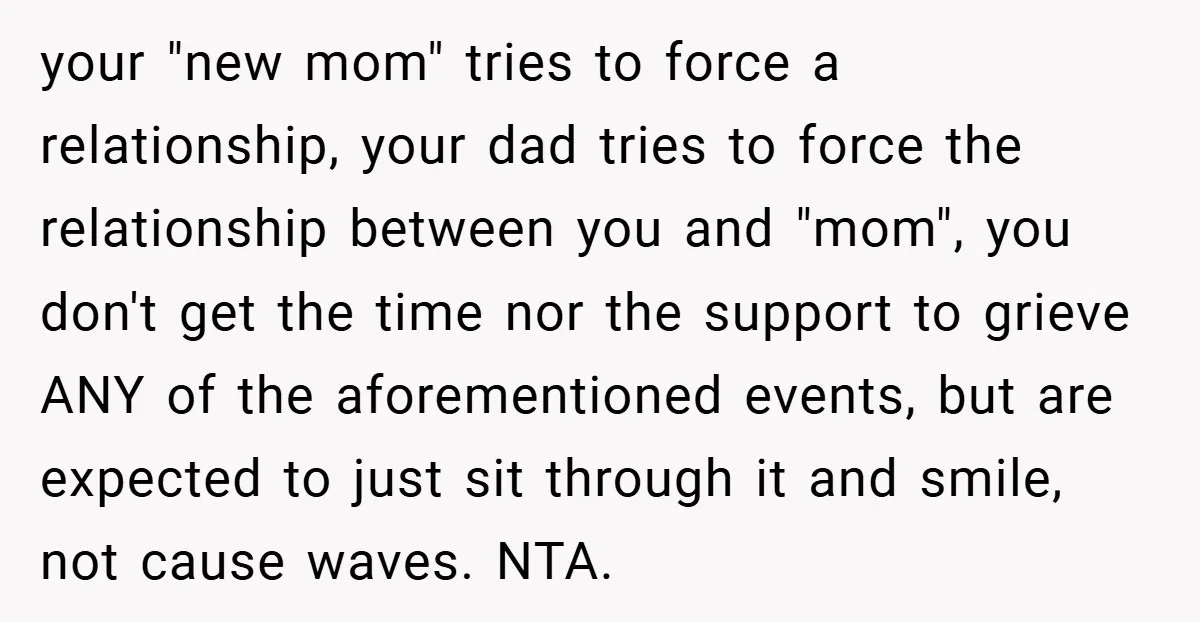 your "new mom" tries to force a relationship, your dad tries to force the relationship between you and "mom", you don't get the time nor the support to grieve ANY...
