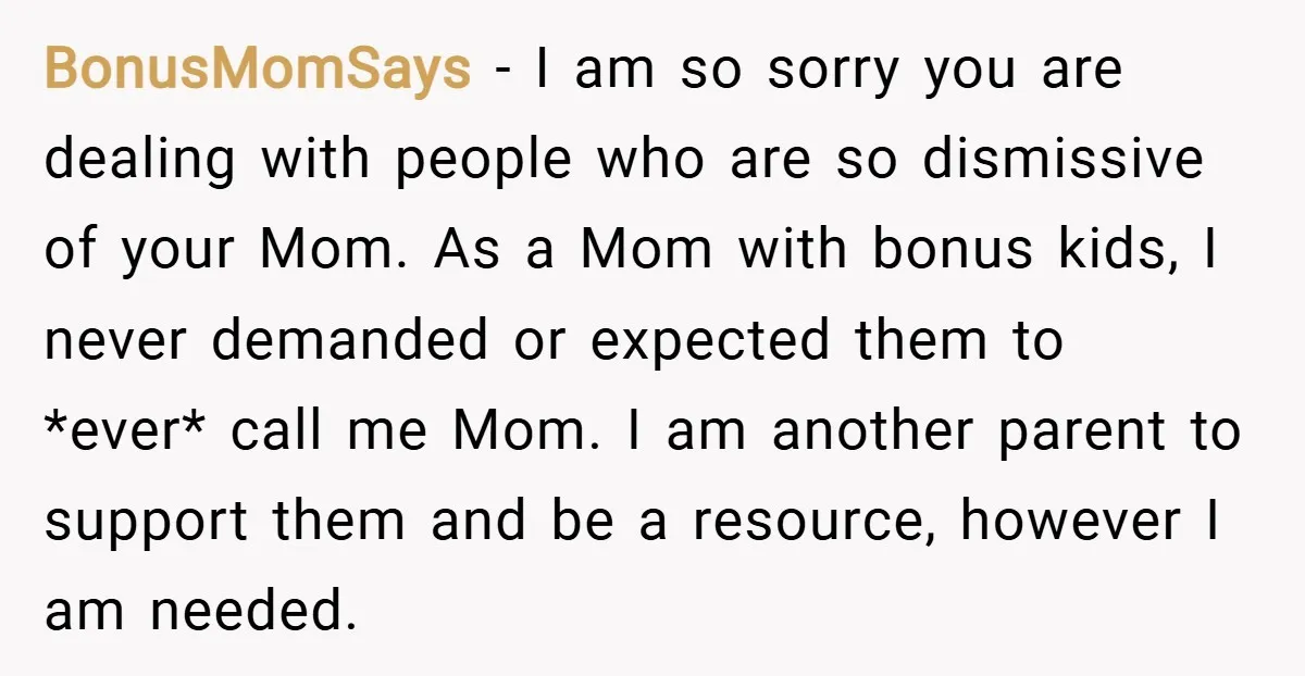 BonusMomSays − I am so sorry you are dealing with people who are so dismissive of your Mom. As a Mom with bonus kids, I never demanded or expected them...