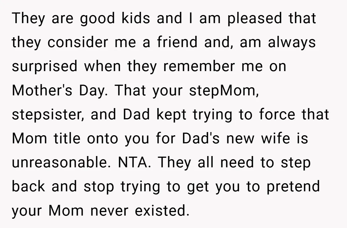 They are good kids and I am pleased that they consider me a friend and, am always surprised when they remember me on Mother's Day. That your stepMom, stepsister, and...