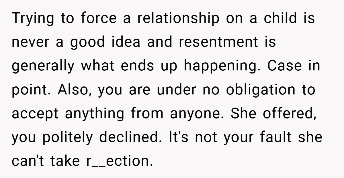 Trying to force a relationship on a child is never a good idea and resentment is generally what ends up happening. Case in point. Also, you are under no obligation...