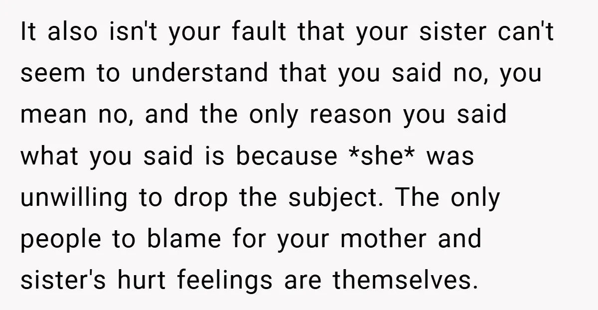 It also isn't your fault that your sister can't seem to understand that you said no, you mean no, and the only reason you said what you said is because...