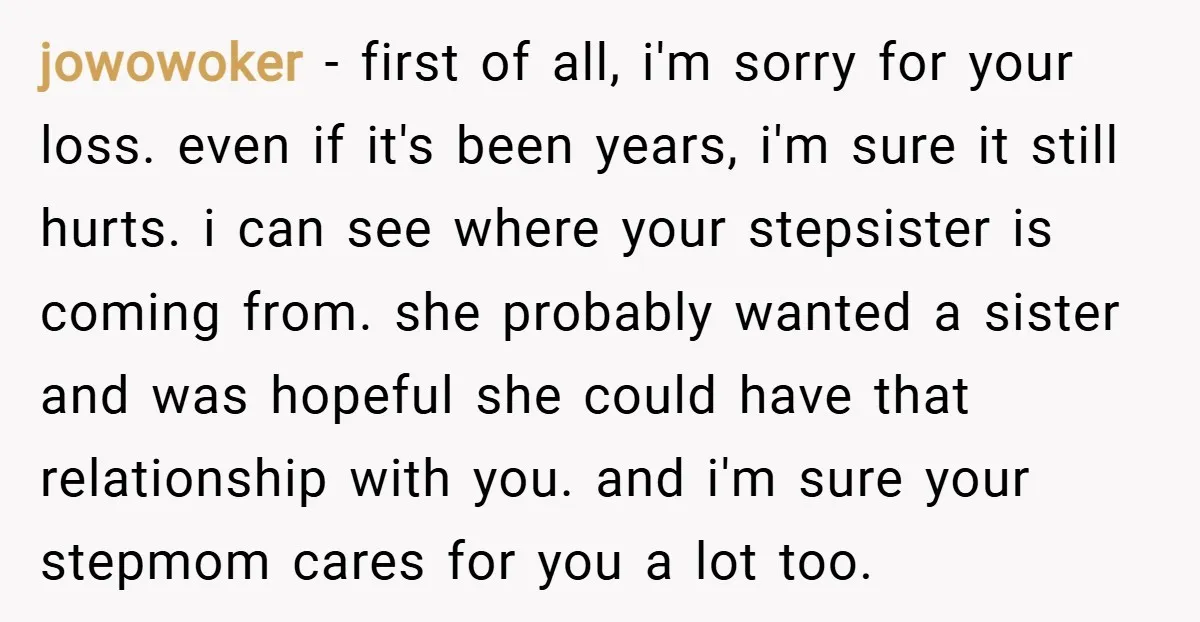 jowowoker − first of all, i'm sorry for your loss. even if it's been years, i'm sure it still hurts. i can see where your stepsister is coming from. she...
