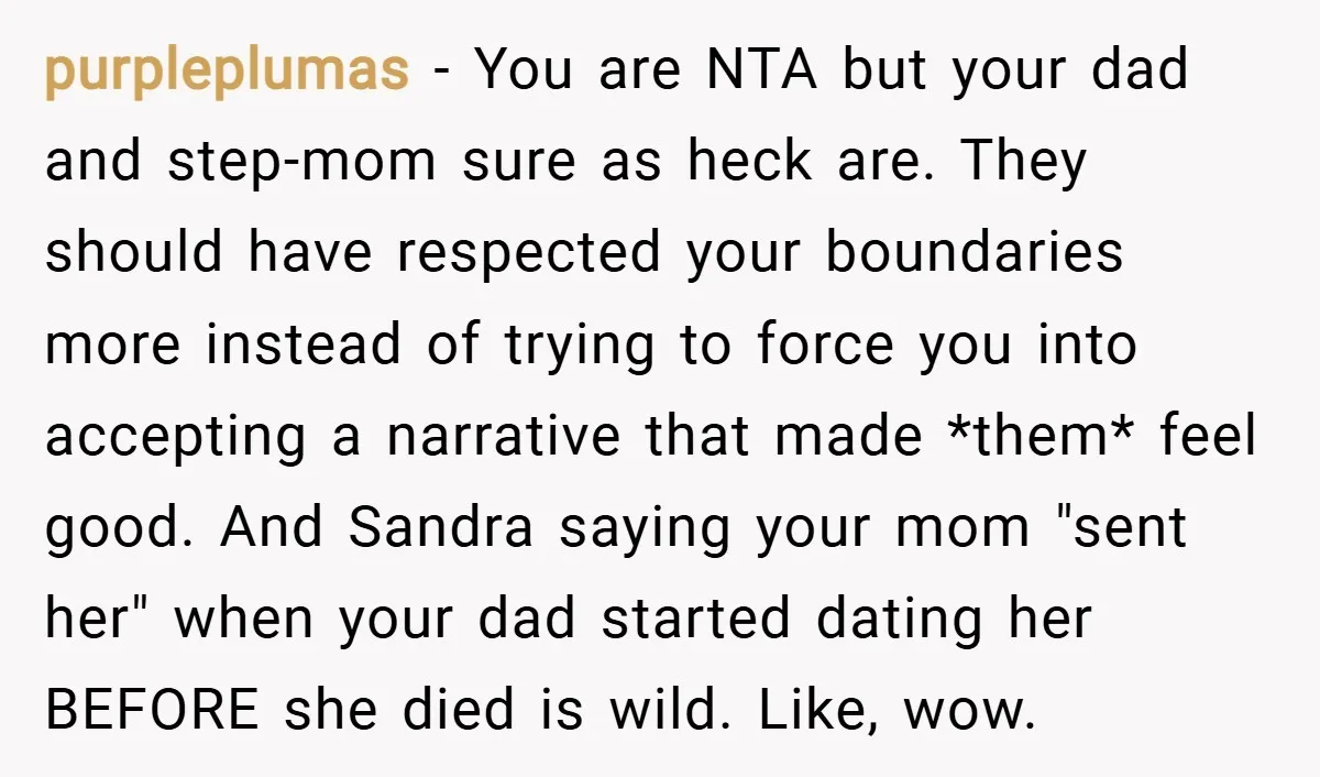 purpleplumas − You are NTA but your dad and step-mom sure as heck are. They should have respected your boundaries more instead of trying to force you into accepting a...