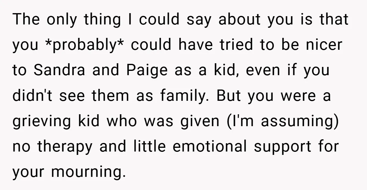 The only thing I could say about you is that you *probably* could have tried to be nicer to Sandra and Paige as a kid, even if you didn't see...
