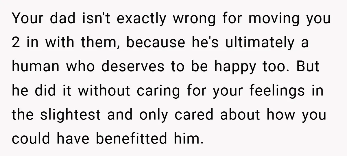 Your dad isn't exactly wrong for moving you 2 in with them, because he's ultimately a human who deserves to be happy too. But he did it without caring for...