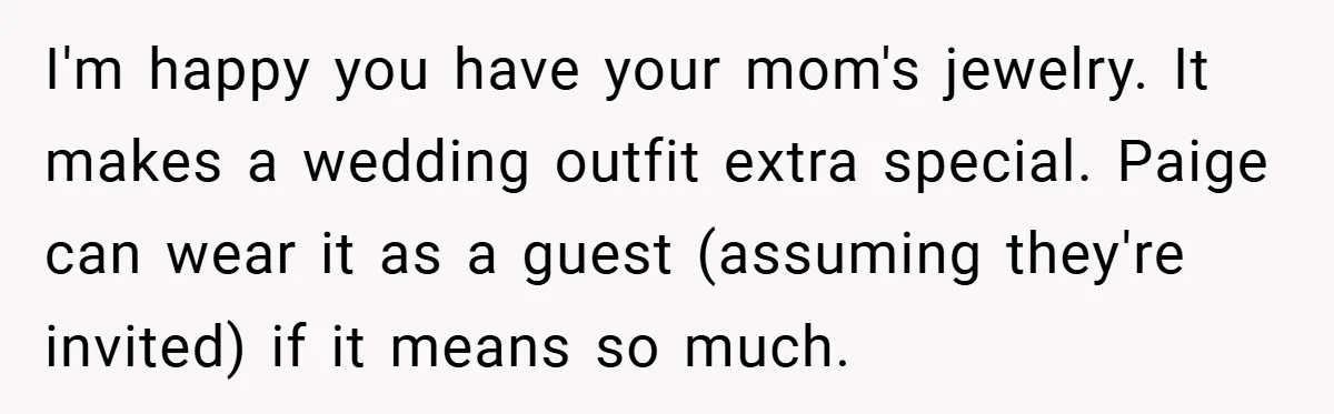 I'm happy you have your mom's jewelry. It makes a wedding outfit extra special. Paige can wear it as a guest (assuming they're invited) if it means so much.