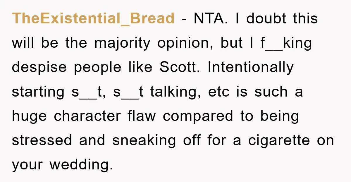 TheExistential_Bread − NTA. I doubt this will be the majority opinion, but I f__king despise people like Scott. Intentionally starting s__t, s__t talking, etc is such a huge character flaw...