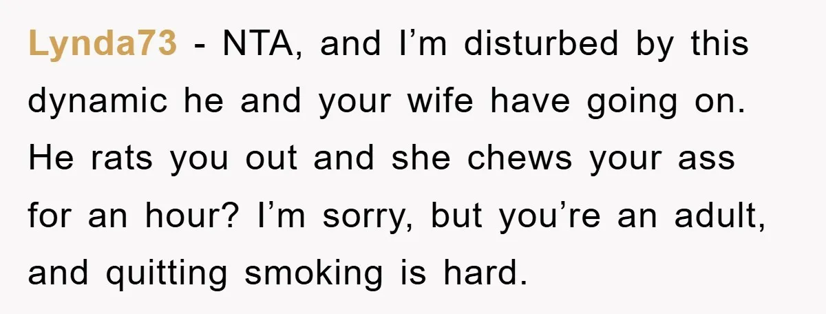 Lynda73 − NTA, and I’m disturbed by this dynamic he and your wife have going on. He rats you out and she chews your ass for an hour? I’m sorry,...