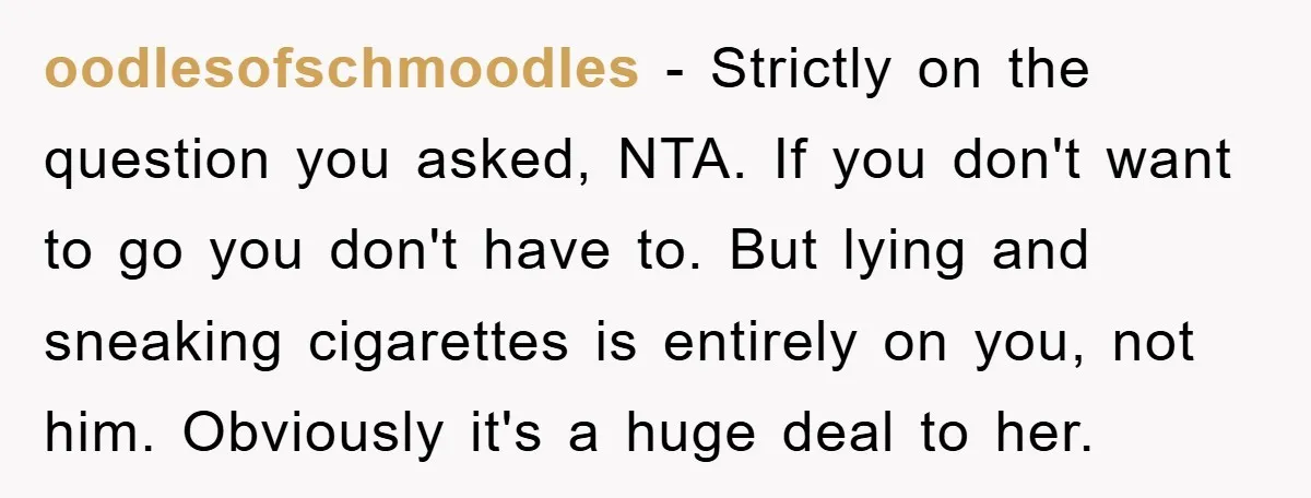 oodlesofschmoodles − Strictly on the question you asked, NTA. If you don't want to go you don't have to. But lying and sneaking cigarettes is entirely on you, not him....