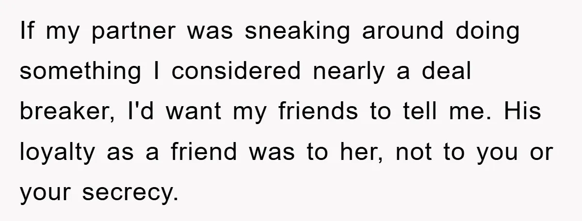 If my partner was sneaking around doing something I considered nearly a deal breaker, I'd want my friends to tell me. His loyalty as a friend was to her, not...