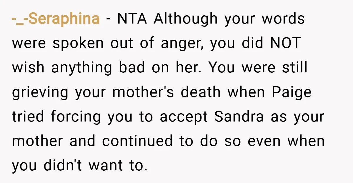 -_-Seraphina − NTA Although your words were spoken out of anger, you did NOT wish anything bad on her. You were still grieving your mother's death when Paige tried forcing...