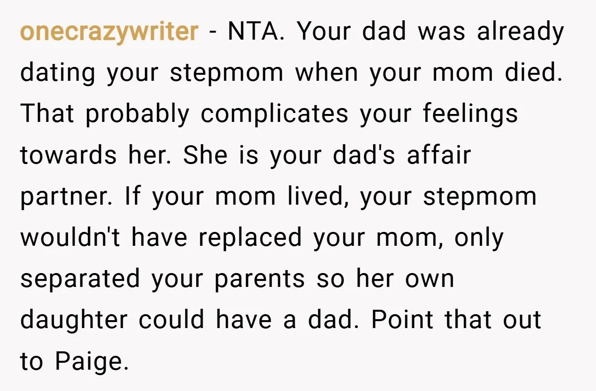 onecrazywriter − NTA. Your dad was already dating your stepmom when your mom died. That probably complicates your feelings towards her. She is your dad's affair partner. If your mom...