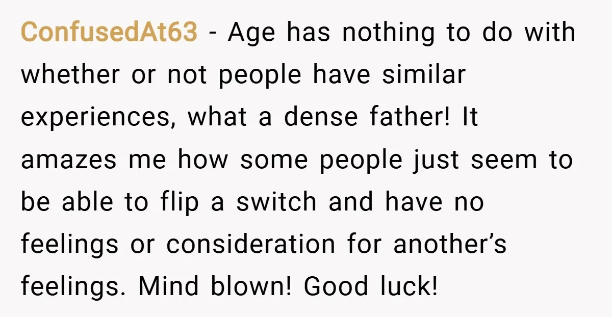 ConfusedAt63 − Age has nothing to do with whether or not people have similar experiences, what a dense father! It amazes me how some people just seem to be able...