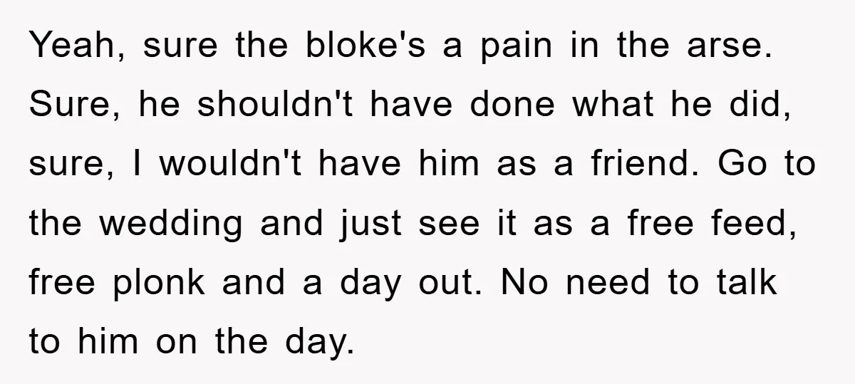 Yeah, sure the bloke's a pain in the arse. Sure, he shouldn't have done what he did, sure, I wouldn't have him as a friend. Go to the wedding and...