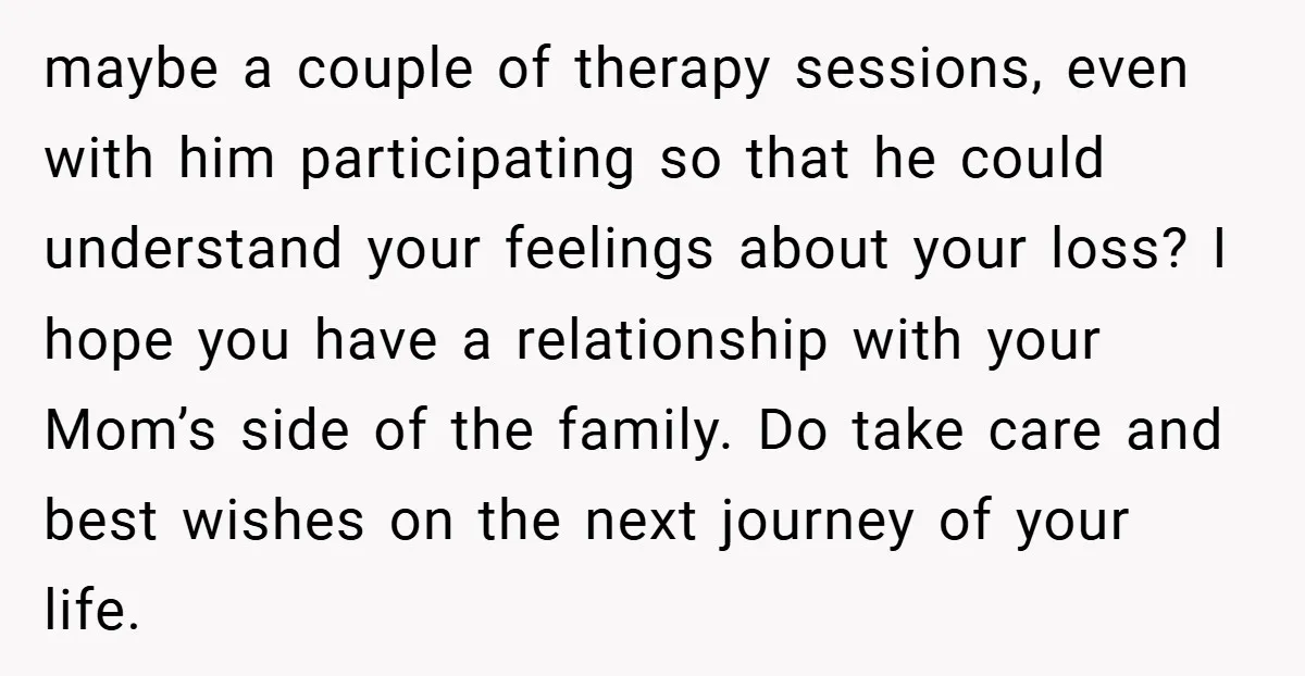 maybe a couple of therapy sessions, even with him participating so that he could understand your feelings about your loss? I hope you have a relationship with your Mom’s side...