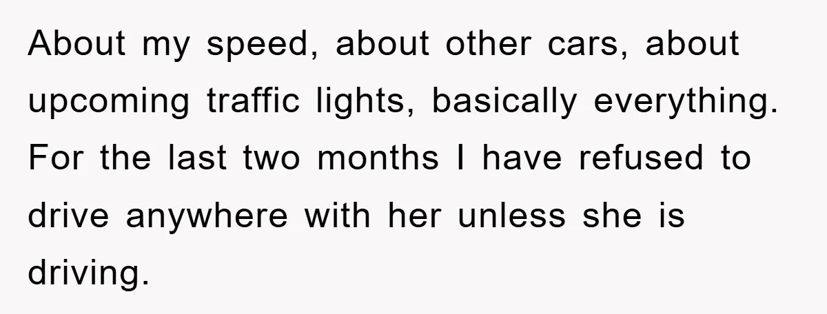 About my speed, about other cars, about upcoming traffic lights, basically everything. For the last two months I have refused to drive anywhere with her unless she is driving.