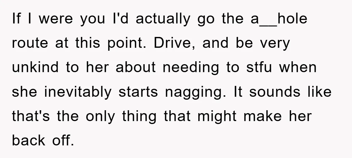 If I were you I'd actually go the a__hole route at this point. Drive, and be very unkind to her about needing to stfu when she inevitably starts nagging. It...