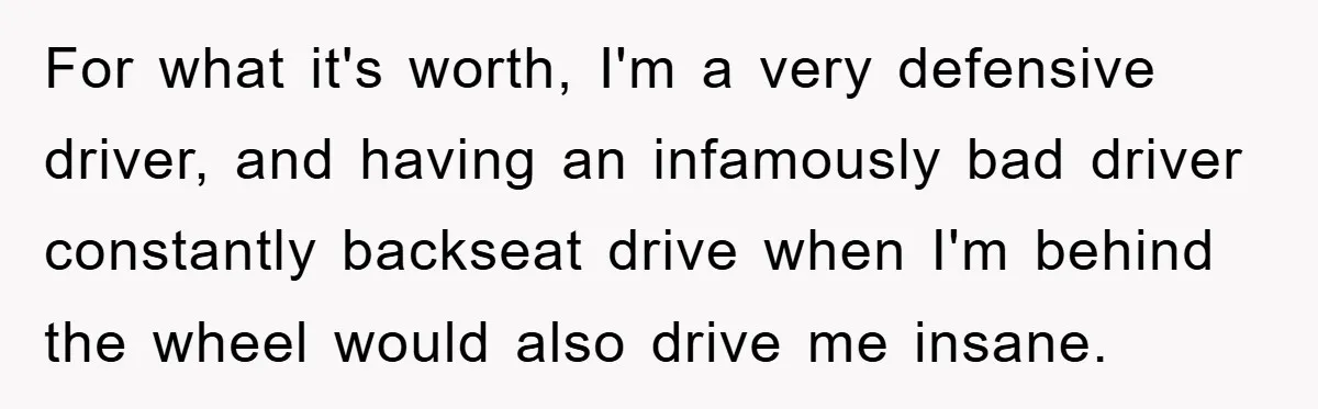 For what it's worth, I'm a very defensive driver, and having an infamously bad driver constantly backseat drive when I'm behind the wheel would also drive me insane.