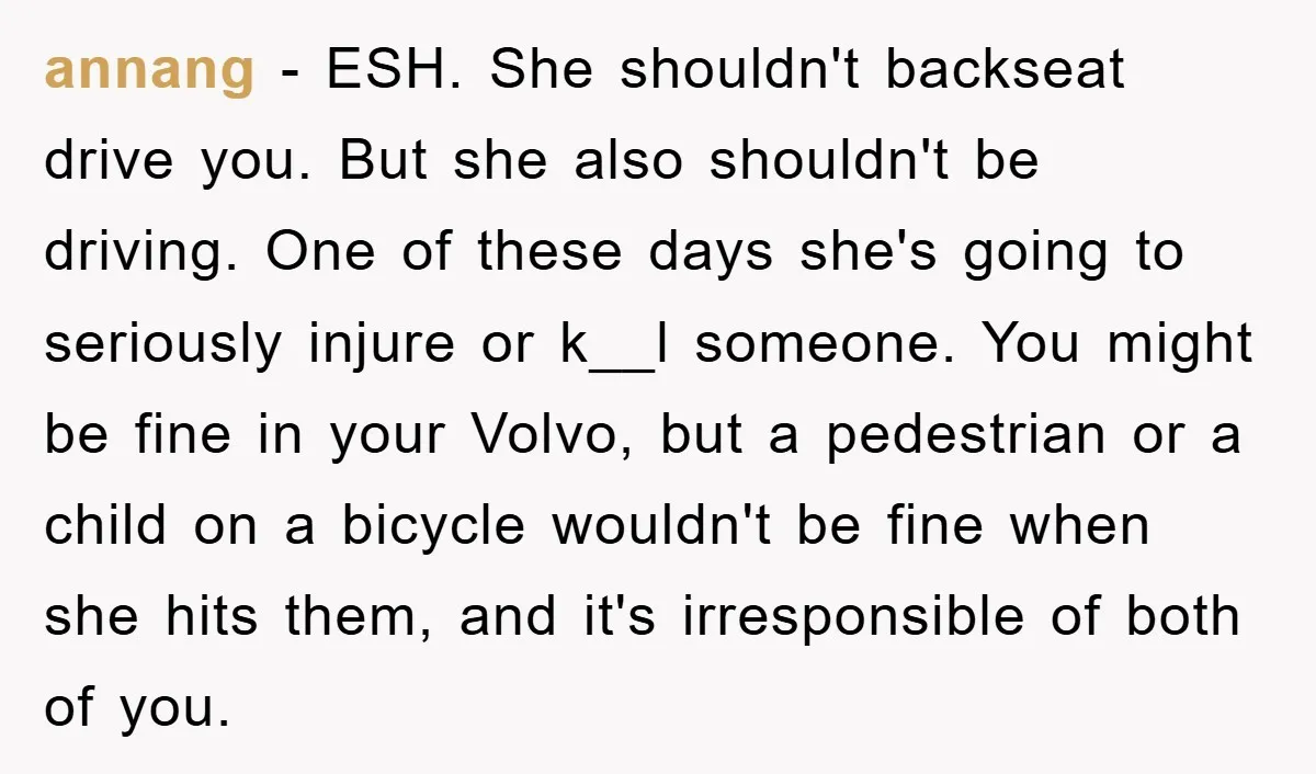 annang − ESH. She shouldn't backseat drive you. But she also shouldn't be driving. One of these days she's going to seriously injure or k__l someone. You might be fine...