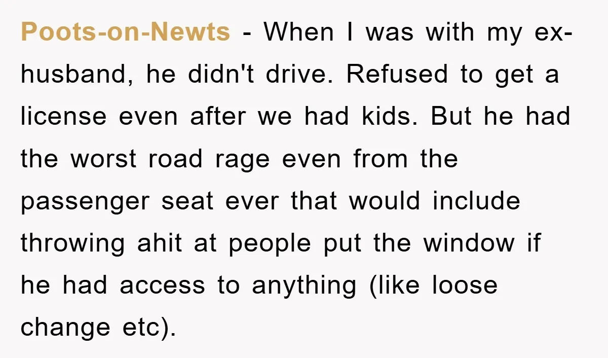 Poots-on-Newts − When I was with my ex-husband, he didn't drive. Refused to get a license even after we had kids. But he had the worst road rage even from...