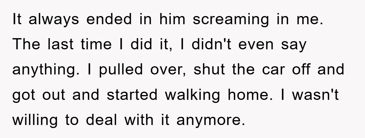 It always ended in him screaming in me. The last time I did it, I didn't even say anything. I pulled over, shut the car off and got out and...