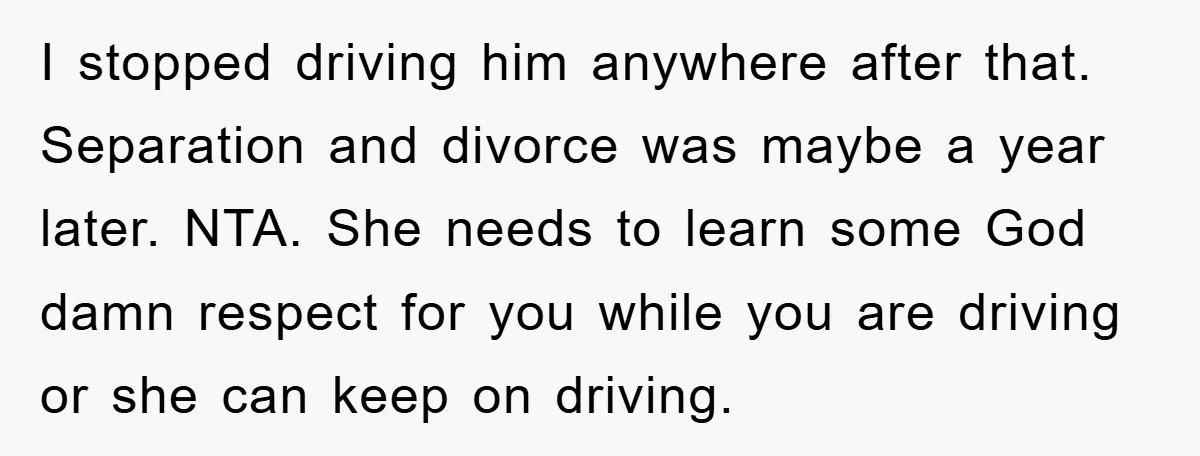 I stopped driving him anywhere after that. Separation and divorce was maybe a year later. NTA. She needs to learn some God damn respect for you while you are driving...