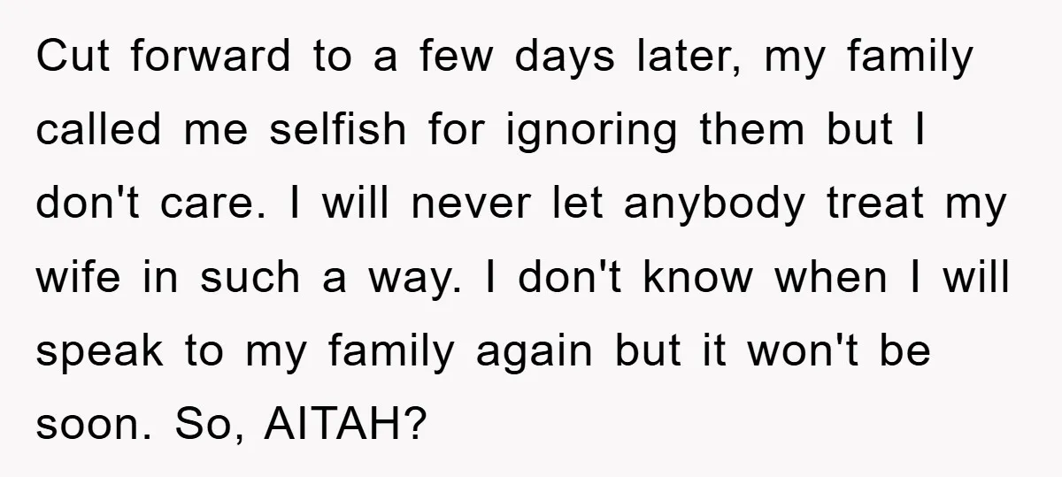 Cut forward to a few days later, my family called me selfish for ignoring them but I don't care. I will never let anybody treat my wife in such a...