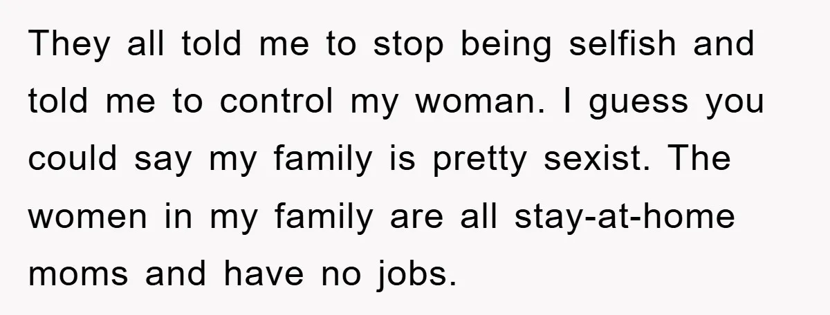 They all told me to stop being selfish and told me to control my woman. I guess you could say my family is pretty sexist. The women in my family...