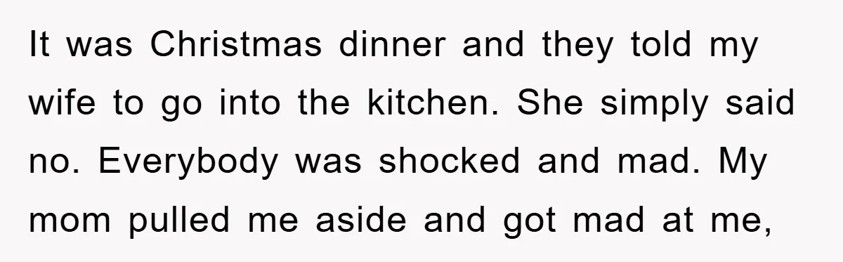It was Christmas dinner and they told my wife to go into the kitchen. She simply said no. Everybody was shocked and mad. My mom pulled me aside and got...