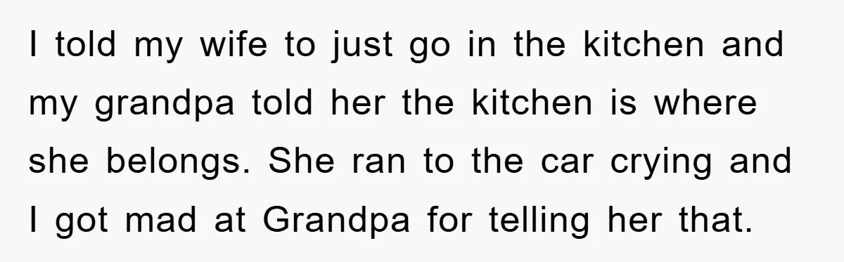 I told my wife to just go in the kitchen and my grandpa told her the kitchen is where she belongs. She ran to the car crying and I got...