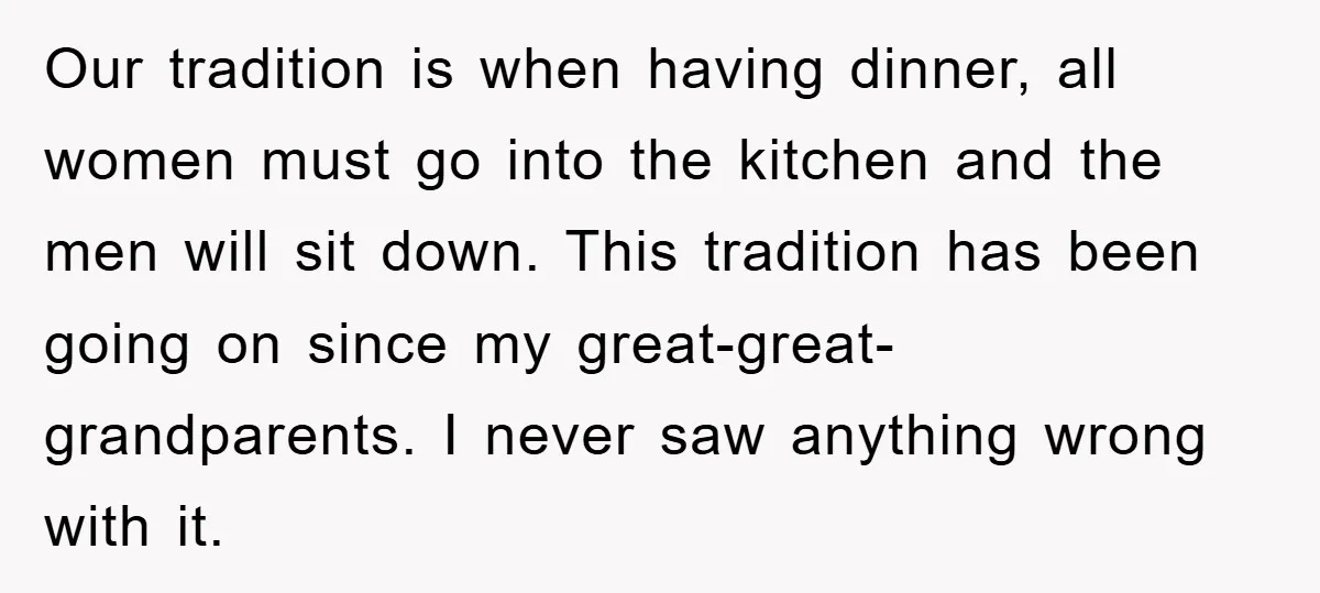 Our tradition is when having dinner, all women must go into the kitchen and the men will sit down. This tradition has been going on since my great-great-grandparents. I never...