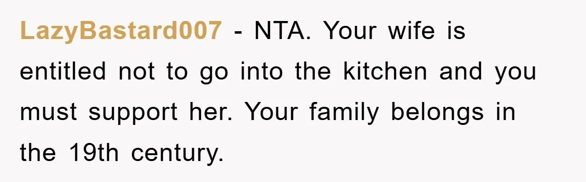 LazyBastard007 − NTA. Your wife is entitled not to go into the kitchen and you must support her. Your family belongs in the 19th century.