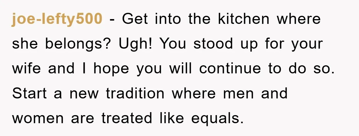 joe-lefty500 − Get into the kitchen where she belongs? Ugh! You stood up for your wife and I hope you will continue to do so. Start a new tradition where...