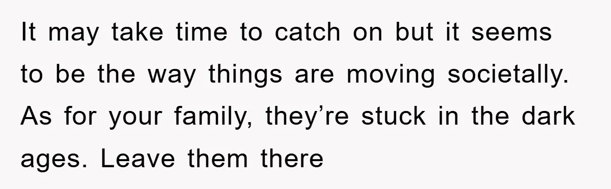 It may take time to catch on but it seems to be the way things are moving societally. As for your family, they’re stuck in the dark ages. Leave them...