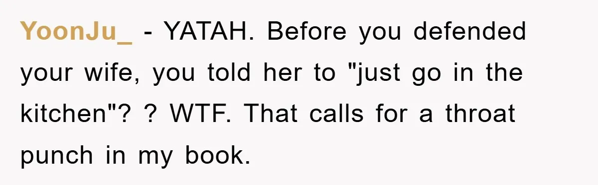 YoonJu_ − YATAH. Before you defended your wife, you told her to "just go in the kitchen"? ? WTF. That calls for a throat punch in my book.